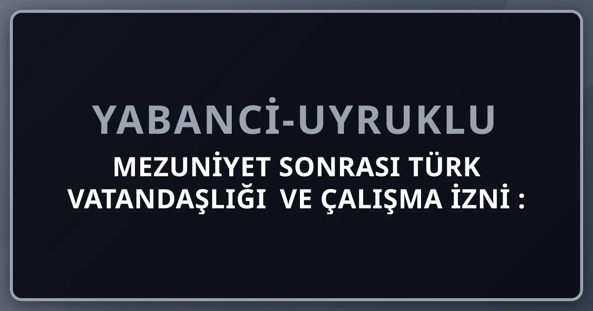 Mezuniyet Sonrası Türk Vatandaşlığı ve Çalışma İzni 2026: Yabancı Mezunlar İçin Tam Rehber